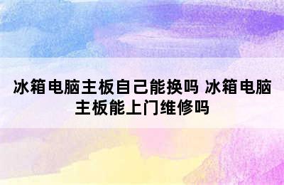 冰箱电脑主板自己能换吗 冰箱电脑主板能上门维修吗